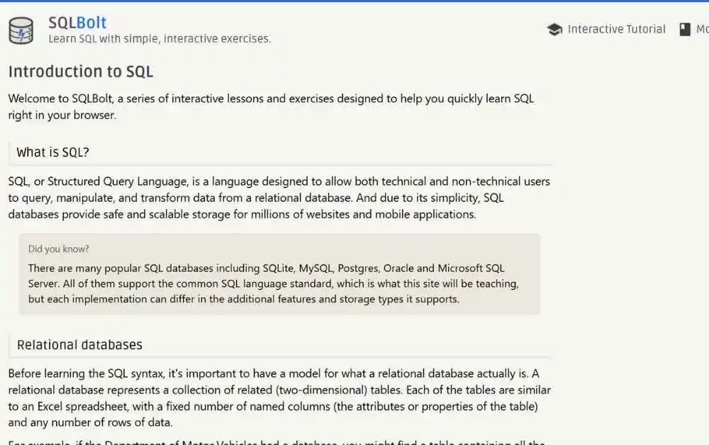 SQL Bolt is a web-based learning tool designed to teach SQL (Structured Query Language) step by step. It offers a series of lessons and interactive exercises, taking you from the basics to more advanced SQL techniques.

The platform is built for self-paced learning, so you can explore topics at your own convenience. Even if you’ve never written a single SQL query before, SQL Bolt will guide you every step of the way.